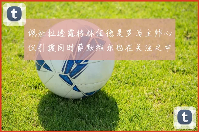 佩杜拉透露格林伍德是罗马主帅心仪引援同时萨默维尔也在关注之中