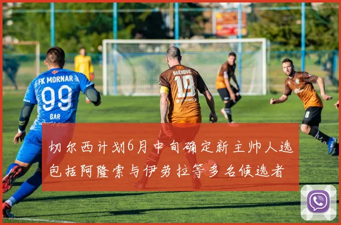 切尔西计划6月中旬确定新主帅人选包括阿隆索与伊劳拉等多名候选者