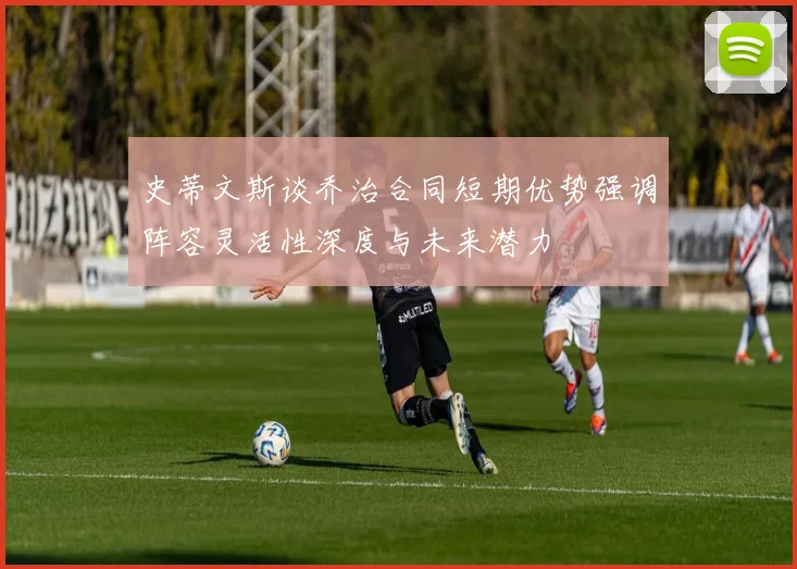 史蒂文斯谈乔治合同短期优势强调阵容灵活性深度与未来潜力