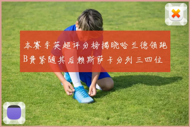 本赛季英超评分榜揭晓哈兰德领跑B费紧随其后赖斯萨卡分列三四位