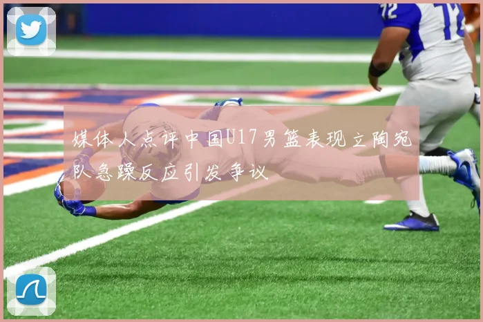 媒体人点评中国U17男篮表现立陶宛队急躁反应引发争议