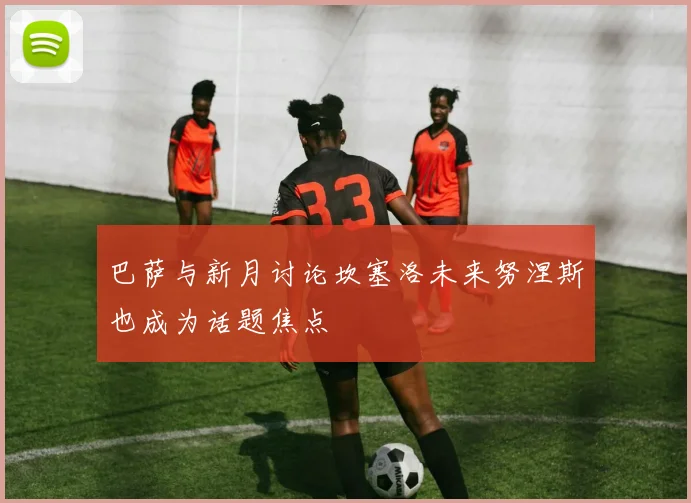 巴萨与新月讨论坎塞洛未来努涅斯也成为话题焦点