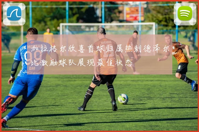 加拉格尔欣喜首球归属热刺德泽尔比激励球队展现最佳状态
