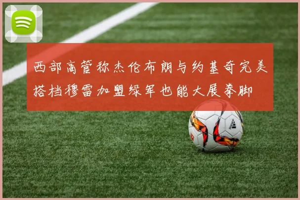 西部高管称杰伦布朗与约基奇完美搭档穆雷加盟绿军也能大展拳脚
