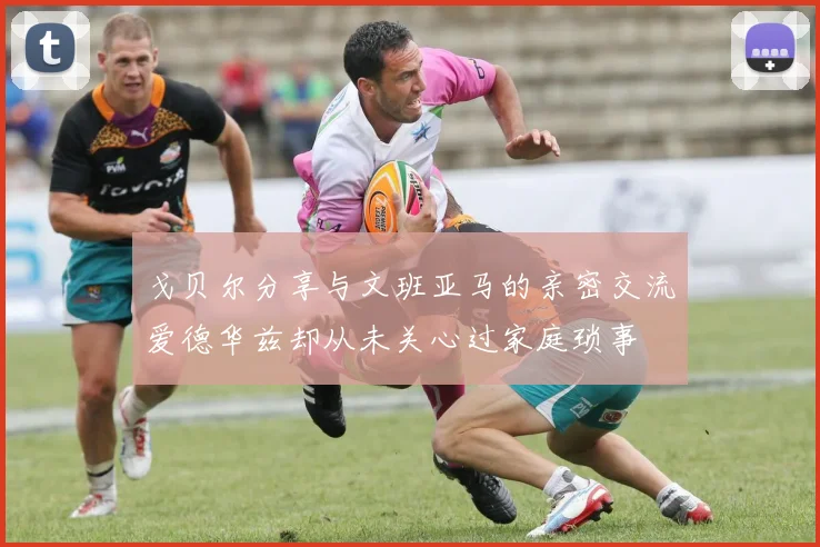 戈贝尔分享与文班亚马的亲密交流爱德华兹却从未关心过家庭琐事